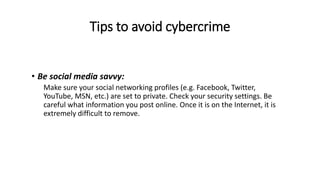 Tips to avoid cybercrime
• Be social media savvy:
Make sure your social networking profiles (e.g. Facebook, Twitter,
YouTube, MSN, etc.) are set to private. Check your security settings. Be
careful what information you post online. Once it is on the Internet, it is
extremely difficult to remove.
 