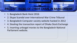 PRESENT TREND OF CYBER CRIME IN BANGLADESH
• 1. Bangladesh Bank Heist 2016
• 2. Skype Scandal over International War Crime Tribunal
• 3. Bangladesh Computer society website hacked in 2012
• 4. Stealing the transaction report of Dhaka Stock Exchange
• 5. Inserting unleagel movies to the Bangladesh National
Parliament website.
 