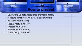How to prevent
• Constantly update passwords and login details
• A secure computer will deter cyber criminals
• Be social media savvy
• Secure mobile devices
• Protect your Data
• Protect your e-identity
• Avoid being scammed
 
