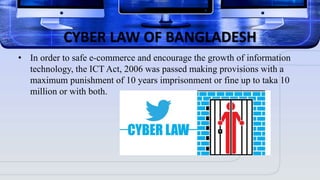 CYBER LAW OF BANGLADESH
• In order to safe e-commerce and encourage the growth of information
technology, the ICT Act, 2006 was passed making provisions with a
maximum punishment of 10 years imprisonment or fine up to taka 10
million or with both.
 