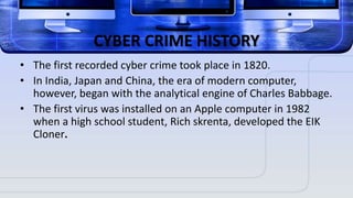 CYBER CRIME HISTORY
• The first recorded cyber crime took place in 1820.
• In India, Japan and China, the era of modern computer,
however, began with the analytical engine of Charles Babbage.
• The first virus was installed on an Apple computer in 1982
when a high school student, Rich skrenta, developed the EIK
Cloner.
 