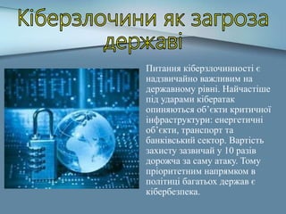 Питання кіберзлочинності є
надзвичайно важливим на
державному рівні. Найчастіше
під ударами кібератак
опиняються об’єкти критичної
інфраструктури: енергетичні
об’єкти, транспорт та
банківський сектор. Вартість
захисту зазвичай у 10 разів
дорожча за саму атаку. Тому
пріоритетним напрямком в
політиці багатьох держав є
кібербезпека.
 