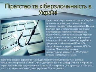 Нормативне регулювання цієї сфери в Україні
не встигає за розвитком технологій, що
загострює проблему кіберзлочинності. На рівні
фізичних осіб кіберзлочинність пов’язана з
використанням піратського програмного
забезпечення: зловмисники можуть отримати
доступ до персональних даних користувача.
Згідно з дослідженням Асоціації виробників
програмного забезпечення (BSA) за 2011,
рівень піратства в Україні становив 84%. За
оцінками Міжнародного альянсу
інтелектуальної власності (IIPA), Україну
визнано «піратом №1» у світі.
Піратство створює сприятливі умови для розвитку кіберзлочинності. За словами
начальника кіберполіції України Сергій Демедюка, збитки від кіберзлочинів в Україні за
перші 8 місяців 2016 року становлять близько 27 млн гривень. Для прикладу: в 2014 році
наслідки кіберзлочинів коштували українцям 39 млн гривень.
 