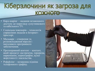 • Кард-шарінг – надання незаконного
доступу до перегляду супутникового
та кабельного TV.
• Соціальна інженерія – технологія
управління людьми в Інтернет-
просторі.
• Мальваре – створення та
розповсюдження вірусів і
шкідливого програмного
забезпечення.
• Протиправний контент – контент,
який пропагує екстремізм, тероризм,
наркоманію, порнографію, культ
жорстокості і насильства.
• Рефайлінг – незаконна підміна
телефонного трафіку.
 