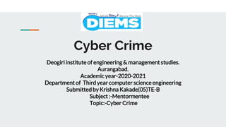 Cyber Crime
Deogiri institute of engineering & management studies.
Aurangabad.
Academic year-2020-2021
Department of Third year computer science engineering
Submitted by Krishna Kakade(05)TE-B
Subject :-Mentormentee
Topic:-Cyber Crime
 