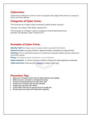 Cybercrime:
Cybercrime is defined as a crime in which a computer is the object of the crime or is used as a
tool to commit an offense.
Categories of Cyber Crime:
The Computer as a Target: Using a computer to attack another computer.
Example: Virus Attack, DOS Attack, Hacking ETC
The Computer as a Weapon: Using A computer to Commit Real World Crime.
Example: Pornography, Cyber Terrorism ETC
Examples of Cyber Crime:
Identity Theft the illegal use of someone else's personal information
Payment fraud is any type of false or illegal transaction completed by a cybercriminal.
Hacking is the un-authorised access to or control over computer network security systems for
some illicit purpose
Piracy is the illegal copying, distribution, or use of software
Cyber-extortion is a crime involving an attack or threat of an attack against an enterprise.
Cyber-terrorism is the use of the Internet to conduct violent acts
Prevention Tips:
 Keep your computer current with the latest patches and updates.
 Make sure your computer is configured securely.
 Choose strong passwords and keep them safe.
 Protect your computer with security software.
 Protect your personal information.
 Online offers that look too good to be true usually are.
 Review bank and credit card statements regularly.
 