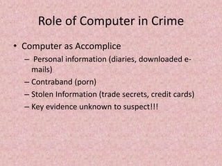 Role of Computer in Crime
• Computer as Accomplice
– Personal information (diaries, downloaded e-
mails)
– Contraband (porn)
– Stolen Information (trade secrets, credit cards)
– Key evidence unknown to suspect!!!
 