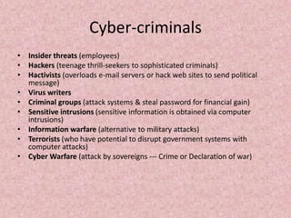 Cyber-criminals
• Insider threats (employees)
• Hackers (teenage thrill-seekers to sophisticated criminals)
• Hactivists (overloads e-mail servers or hack web sites to send political
message)
• Virus writers
• Criminal groups (attack systems & steal password for financial gain)
• Sensitive intrusions (sensitive information is obtained via computer
intrusions)
• Information warfare (alternative to military attacks)
• Terrorists (who have potential to disrupt government systems with
computer attacks)
• Cyber Warfare (attack by sovereigns --- Crime or Declaration of war)
 
