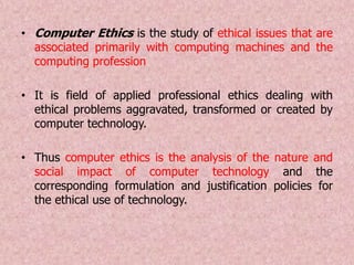 • Computer Ethics is the study of ethical issues that are
associated primarily with computing machines and the
computing profession
• It is field of applied professional ethics dealing with
ethical problems aggravated, transformed or created by
computer technology.
• Thus computer ethics is the analysis of the nature and
social impact of computer technology and the
corresponding formulation and justification policies for
the ethical use of technology.
 