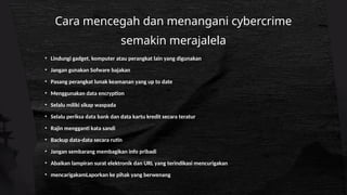 Cara mencegah dan menangani cybercrime
semakin merajalela
• Lindungi gadget, komputer atau perangkat lain yang digunakan
• Jangan gunakan Sofware bajakan
• Pasang perangkat lunak keamanan yang up to date
• Menggunakan data encryption
• Selalu miliki sikap waspada
• Selalu periksa data bank dan data kartu kredit secara teratur
• Rajin mengganti kata sandi
• Backup data-data secara rutin
• Jangan sembarang membagikan info pribadi
• Abaikan lampiran surat elektronik dan URL yang terindikasi mencurigakan
• mencarigakamLaporkan ke pihak yang berwenang
 