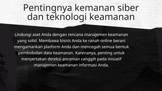 Lindungi aset Anda dengan rencana manajemen keamanan
yang solid. Membawa bisnis Anda ke ranah online berani
mengamankan platform Anda dan mencegah semua bentuk
pembobolan data keamanan. Karenanya, penting untuk
menyertakan deteksi ancaman canggih pada inisiatif
manajemen keamanan informasi Anda.
Pentingnya kemanan siber
dan teknologi keamanan
 