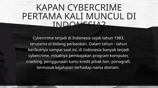 Cybercrime terjadi di Indonesia sejak tahun 1983,
terutama di bidang perbankan. Dalam tahun - tahun
berikutnya sampai saat ini, di Indonesia banyak terjadi
cybercrime, misalnya pembajakan program komputer,
cracking, penggunaan kartu kredit pihak lain, ponografi,
termasuk kejahatan terhadap nama domain.
KAPAN CYBERCRIME
PERTAMA KALI MUNCUL DI
INDONESIA?
 