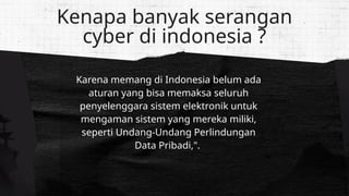 Karena memang di Indonesia belum ada
aturan yang bisa memaksa seluruh
penyelenggara sistem elektronik untuk
mengaman sistem yang mereka miliki,
seperti Undang-Undang Perlindungan
Data Pribadi,".
Kenapa banyak serangan
cyber di indonesia ?
 