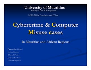 University of Mauritius
                             Faculty of Law & Management

                          LAWS 2100Y Foundations of IT Law




       Cybercrime & Computer
            Misuse cases
                     In Mauritius and African Regions
Presented by: Group 1
•Ashnee Gunness
•Bhavna Nobaub
•Ashveen Beechowa
•Ashesh Ramjeeawon
 