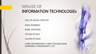 o SALE OF ILLEGAL ARTICLES
o EMAIL BOMBING
o EMAIL SPOOFING
o TROJAN ATTACK
o SALAMI ATTACKS
o CYBER DEFORMATION, CYBER STALKING,EMAIL
SPAMMING, PORNOGRAPHY, ETC.
MiSUSE OF
INFORMATiON TECHNOLOGiEs
 