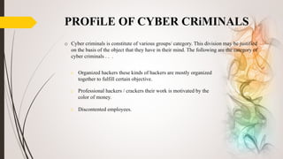 o Organized hackers these kinds of hackers are mostly organized
together to fulfill certain objective.
o Professional hackers / crackers their work is motivated by the
color of money.
o Discontented employees.
PROFiLE OF CYBER CRiMINALS
o Cyber criminals is constitute of various groups/ category. This division may be justified
on the basis of the object that they have in their mind. The following are the category of
cyber criminals . . .
 
