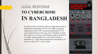 LEGAL RESPONSE
TO CYBERCRiME
IN BANGLADESH
o In order to safe e-commerce and encourage the growth of
information technology, the ICT Act, 2006 was passed
making provisions with a maximum punishment of 10
years imprisonment or fine up to taka 10 million or with
both. However, recently our Parliament approved the ICT
Act 2006, raising penalties for cybercrimes setting a
minimum of 7 years imprisonment and a maximum of 14
years or a fine of Tk. 1 core or both.
 