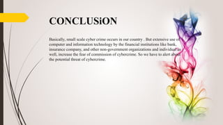 CONCLUSiON
Basically, small scale cyber crime occurs in our country . But extensive use of
computer and information technology by the financial institutions like bank,
insurance company, and other non-government organizations and individual as
well, increase the fear of commission of cybercrime. So we have to alert about
the potential threat of cybercrime.
 