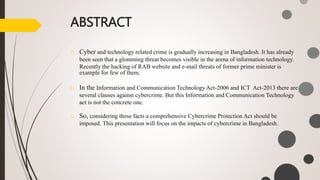 ABSTRACT
o Cyber and technology related crime is gradually increasing in Bangladesh. It has already
been seen that a glomming threat becomes visible in the arena of information technology.
Recently the hacking of RAB website and e-mail threats of former prime minister is
example for few of them.
o In the Information and Communication Technology Act-2006 and ICT Act-2013 there are
several clauses against cybercrime. But this Information and Communication Technology
act is not the concrete one.
o So, considering these facts a comprehensive Cybercrime Protection Act should be
imposed. This presentation will focus on the impacts of cybercrime in Bangladesh.
 