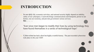 INTRODUCTiON
o Cyber-crime has had a short but highly eventful history. The past recorded cybercrime
took place in the year 1820!
o In our daily life, economic activities, and national security highly depend on stability,
safety of our cyberspace. A network brings communications and transports, power to our
homes, run our economy, and provide government various services.
But . . . .
“Ever since men began to modify their lives by using technology they
have found themselves in a series of technological traps”
 