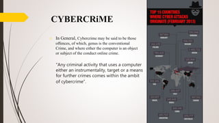 CYBERCRiME
o In General, Cybercrime may be said to be those
offences, of which, genus is the conventional
Crime, and where either the computer is an object
or subject of the conduct online crime.
“Any criminal activity that uses a computer
either an instrumentality, target or a means
for further crimes comes within the ambit
of cybercrime”.
 