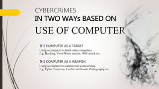 o THE COMPUTER AS A TARGET
Using a computer to attack other computers.
E.g. Hacking, Virus/Worm attacks, DOS attack etc.
o THE COMPUTER AS A WEAPON
Using a computer to commit real world crimes.
E.g. Cyber Terrorism, Credit card frauds, Pornography etc.
CYBERCRiMES
IN TWO WAYs BASED ON
USE OF COMPUTER . .
 