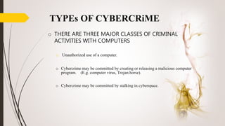 TYPEs OF CYBERCRiME
o Cybercrime may be committed by creating or releasing a malicious computer
program. (E.g. computer virus, Trojan horse).
o Cybercrime may be committed by stalking in cyberspace.
o THERE ARE THREE MAJOR CLASSES OF CRIMINAL
ACTIVITIES WITH COMPUTERS
o Unauthorized use of a computer.
 
