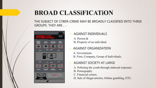 BROAD CLASSiFICATiON
THE SUBJECT OF CYBER-CRIME MAY BE BROADLY CLASSIFIED INTO THREE
GROUPS. THEY ARE . . .
o AGAINST INDIVIDUALS
A. Person &
B. Property of an individual
o AGAINST ORGANIZATION
A. Government.
B. Firm, Company, Group of Individuals.
o AGAINST SOCIETY AT LARGE
A. Polluting the youth through indecent exposure.
B. Pornography
C. Financial crimes.
D. Sale of illegal articles, Online gambling, ETC.
 