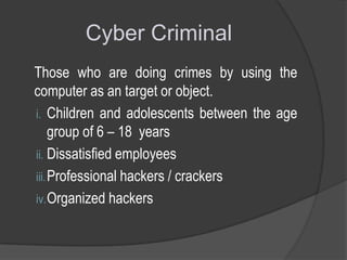 Cyber Criminal
Those who are doing crimes by using the
computer as an target or object.
i. Children and adolescents between the age
group of 6 – 18 years
ii. Dissatisfied employees
iii. Professional hackers / crackers
iv. Organized hackers

 