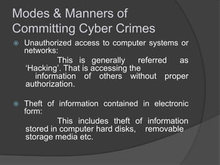 Modes & Manners of
Committing Cyber Crimes


Unauthorized access to computer systems or
networks:
This is generally
referred
as
‘Hacking’. That is accessing the
information of others without proper
authorization.



Theft of information contained in electronic
form:
This includes theft of information
stored in computer hard disks, removable
storage media etc.

 