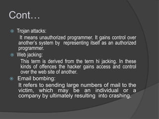 Cont…
Trojan attacks:
It means unauthorized programmer. It gains control over
another’s system by representing itself as an authorized
programmer.
 Web jacking:
This term is derived from the term hi jacking. In these
kinds of offences the hacker gains access and control
over the web site of another.
 Email bombing:
It refers to sending large numbers of mail to the
victim, which may be an individual or a
company by ultimately resulting into crashing.


 