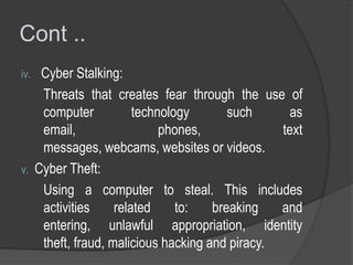 Cont ..
iv.

v.

Cyber Stalking:
Threats that creates fear through the use of
computer
technology
such
as
email,
phones,
text
messages, webcams, websites or videos.
Cyber Theft:
Using a computer to steal. This includes
activities
related
to:
breaking
and
entering, unlawful appropriation, identity
theft, fraud, malicious hacking and piracy.

 