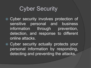 Cyber Security




Cyber security involves protection of
sensitive personal and business
information
through
prevention,
detection, and response to different
online attacks.
Cyber security actually protects your
personal information by responding,
detecting and preventing the attacks.

 