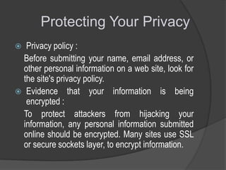 Protecting Your Privacy
Privacy policy :
Before submitting your name, email address, or
other personal information on a web site, look for
the site's privacy policy.
 Evidence that your information is being
encrypted :
To protect attackers from hijacking your
information, any personal information submitted
online should be encrypted. Many sites use SSL
or secure sockets layer, to encrypt information.


 