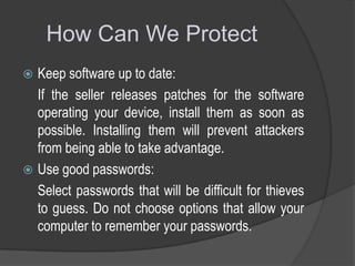 How Can We Protect
Keep software up to date:
If the seller releases patches for the software
operating your device, install them as soon as
possible. Installing them will prevent attackers
from being able to take advantage.
 Use good passwords:
Select passwords that will be difficult for thieves
to guess. Do not choose options that allow your
computer to remember your passwords.


 