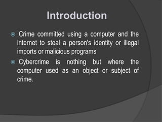 Introduction
Crime committed using a computer and the
internet to steal a person's identity or illegal
imports or malicious programs
 Cybercrime is nothing but where the
computer used as an object or subject of
crime.


 