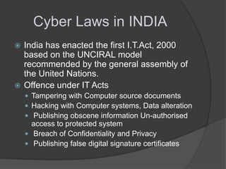 Cyber Laws in INDIA
India has enacted the first I.T.Act, 2000
based on the UNCIRAL model
recommended by the general assembly of
the United Nations.
 Offence under IT Acts


 Tampering with Computer source documents
 Hacking with Computer systems, Data alteration
 Publishing obscene information Un-authorised

access to protected system
 Breach of Confidentiality and Privacy
 Publishing false digital signature certificates

 