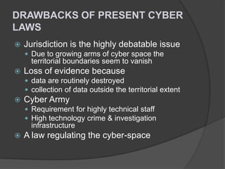 DRAWBACKS OF PRESENT CYBER
LAWS


Jurisdiction is the highly debatable issue
 Due to growing arms of cyber space the

territorial boundaries seem to vanish


Loss of evidence because
 data are routinely destroyed
 collection of data outside the territorial extent



Cyber Army
 Requirement for highly technical staff
 High technology crime & investigation

infrastructure


A law regulating the cyber-space

 