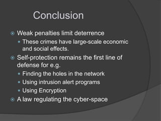 Conclusion


Weak penalties limit deterrence
 These crimes have large-scale economic

and social effects.


Self-protection remains the first line of
defense for e.g.
 Finding the holes in the network
 Using intrusion alert programs
 Using Encryption



A law regulating the cyber-space

 