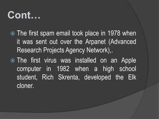 Cont…
 The

first spam email took place in 1978 when
it was sent out over the Arpanet (Advanced
Research Projects Agency Network),.
 The first virus was installed on an Apple
computer in 1982 when a high school
student, Rich Skrenta, developed the Elk
cloner.

 