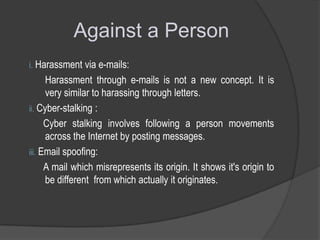 Against a Person
i. Harassment via e-mails:

Harassment through e-mails is not a new concept. It is
very similar to harassing through letters.
ii. Cyber-stalking :
Cyber stalking involves following a person movements
across the Internet by posting messages.
iii. Email spoofing:
A mail which misrepresents its origin. It shows it's origin to
be different from which actually it originates.

 