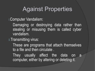 Against Properties
i.Computer Vandalism:

Damaging or destroying data rather than
stealing or misusing them is called cyber
vandalism.
ii.Transmitting virus:
These are programs that attach themselves
to a file and then circulate .
They usually affect the data on a
computer, either by altering or deleting it.

 