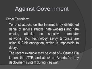 Against Government
Cyber Terrorism:
Terrorist attacks on the Internet is by distributed
denial of service attacks, hate websites and hate
emails, attacks on sensitive computer
networks, etc. Technology savvy terrorists are
using 512-bit encryption, which is impossible to
decrypt.
The recent example may be cited of – Osama Bin
Laden, the LTTE, and attack on America’s army
deployment system during Iraq war.

 