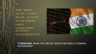 NAME – ANKUSH
REG. NO. – 12108390
ROLL NO. – RL2103A06
B.A. LL.B. HONOURS
LAW228
STUDENT CENTRIC
ACTIVITIES III
ETP VIVA PRESENTATION
“CYBERCRIME: WHEN THE VIRTUAL WORLD BECOMES A CRIMINAL
PLAYGROUND"
 