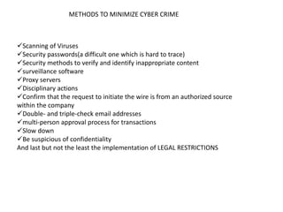 METHODS TO MINIMIZE CYBER CRIME
Scanning of Viruses
Security passwords(a difficult one which is hard to trace)
Security methods to verify and identify inappropriate content
surveillance software
Proxy servers
Disciplinary actions
Confirm that the request to initiate the wire is from an authorized source
within the company
Double- and triple-check email addresses
multi-person approval process for transactions
Slow down
Be suspicious of confidentiality
And last but not the least the implementation of LEGAL RESTRICTIONS
 