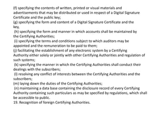 (f) specifying the contents of written, printed or visual materials and
advertisements that may be distributed or used in respect of a Digital Signature
Certificate and the public key;
(g) specifying the form and content of a Digital Signature Certificate and the
key,
(h) specifying the form and manner in which accounts shall be maintained by
the Certifying Authorities;
(i) specifying the terms and conditions subject to which auditors may be
appointed and the remuneration to be paid to them;
(j) facilitating the establishment of any electronic system by a Certifying
Authority either solely or jointly with other Certifying Authorities and regulation of
such systems;
(k) specifying the manner in which the Certifying Authorities shall conduct their
dealings with the subscribers;
(l) resolving any conflict of interests between the Certifying Authorities and the
subscribers;
(m) laying down the duties of the Certifying Authorities;
(n) maintaining a data base containing the disclosure record of every Certifying
Authority containing such particulars as may be specified by regulations, which shall
be accessible to public.
19. Recognition of foreign Certifying Authorities.
 