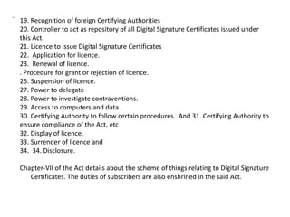 .
19. Recognition of foreign Certifying Authorities
20. Controller to act as repository of all Digital Signature Certificates issued under
this Act.
21. Licence to issue Digital Signature Certificates
22. Application for licence.
23. Renewal of licence.
. Procedure for grant or rejection of licence.
25. Suspension of licence.
27. Power to delegate
28. Power to investigate contraventions.
29. Access to computers and data.
30. Certifying Authority to follow certain procedures. And 31. Certifying Authority to
ensure compliance of the Act, etc
32. Display of licence.
33. Surrender of licence and
34. 34. Disclosure.
Chapter-VII of the Act details about the scheme of things relating to Digital Signature
Certificates. The duties of subscribers are also enshrined in the said Act.
 