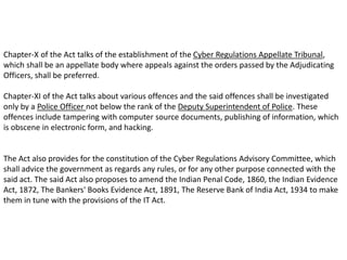 Chapter-X of the Act talks of the establishment of the Cyber Regulations Appellate Tribunal,
which shall be an appellate body where appeals against the orders passed by the Adjudicating
Officers, shall be preferred.
Chapter-XI of the Act talks about various offences and the said offences shall be investigated
only by a Police Officer not below the rank of the Deputy Superintendent of Police. These
offences include tampering with computer source documents, publishing of information, which
is obscene in electronic form, and hacking.
The Act also provides for the constitution of the Cyber Regulations Advisory Committee, which
shall advice the government as regards any rules, or for any other purpose connected with the
said act. The said Act also proposes to amend the Indian Penal Code, 1860, the Indian Evidence
Act, 1872, The Bankers' Books Evidence Act, 1891, The Reserve Bank of India Act, 1934 to make
them in tune with the provisions of the IT Act.
 