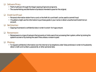 Software Piracy :
 Theft of software through the illegal copying of genuine programs.
 The counterfeiting and distribution of products intended to pass for the original,
 CreditCard Fraud :
 Personal information stolen from a card, or the theft of a card itself, can be used to commitfraud.
 Fraudsters might use the information to purchase goods in your nameor obtain unauthorized funds from an
account.
 Net Extortion :
 Copying of someone’s confidential data in order to extort for huge amount,
 Ransomware :
 Ransomware is a type of malware that prevents or limits users from accessing their system, either by locking the
system's screen or by locking the users' files unless a ransom is paid.
 Phishing :
 To request confidential information over the internet or by telephone under false pretenses in orderto fraudulently
obtain credit card numbers, passwords, or other personal data.
 