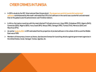 CYBER CRIMES IN TUNISIA
 In 2013 a study by the IDC (International Data Corporation), The dangerous world of counterfeit and pirated
software commissioned by Microsoft estimated that 33% of all software in the world was counterfeit and estimated
that on the global scale the phenomenon cost 114 billion dollars.
 In Africa, the twelve countries with the most infected IT infrastructure are: Libya (98%), Zimbabwe (92%),Algeria (84%),
Cameroon (83%), Nigeria (82%), IvoryCoast (81%), Kenya (78%), Senegal (78%), Tunisia (74%),Morocco (66%)and
Mauritius (57%).
 An earlier study by BSA in 2011estimated that the proportion of pirated software in the whole of Africa and the Middle
East was of 58%
 Members of Anonymous, known as Anons, also became famous for launching attacks against government agencies in
the United States, Israel, Senegal, Tunisia, Uganda, etc.
 